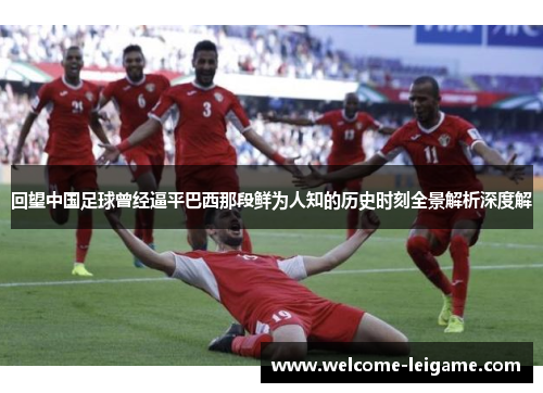 回望中国足球曾经逼平巴西那段鲜为人知的历史时刻全景解析深度解 回望中国足球曾经逼平巴西那段鲜为人知的历史时刻全景解析深度解