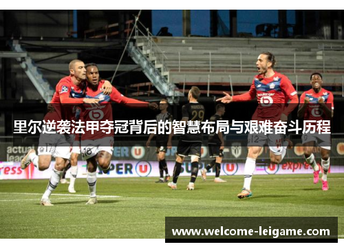 里尔逆袭法甲夺冠背后的智慧布局与艰难奋斗历程 里尔逆袭法甲夺冠背后的智慧布局与艰难奋斗历程