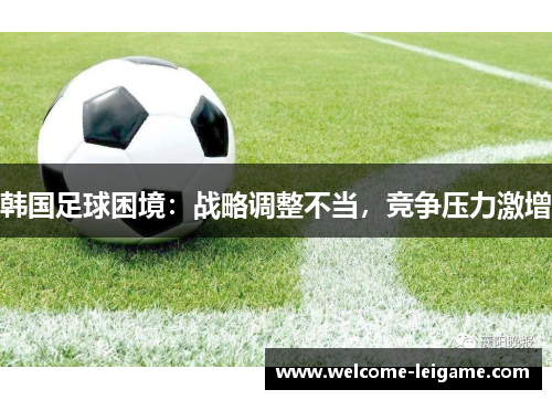 韩国足球困境:战略调整不当,竞争压力激增 韩国足球困境:战略调整不当,竞争压力激增