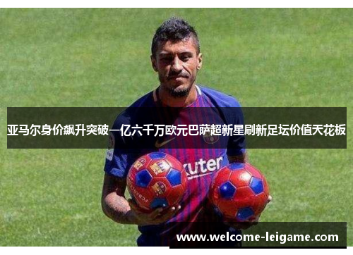 亚马尔身价飙升突破一亿六千万欧元巴萨超新星刷新足坛价值天花板 亚马尔身价飙升突破一亿六千万欧元巴萨超新星刷新足坛价值天花板