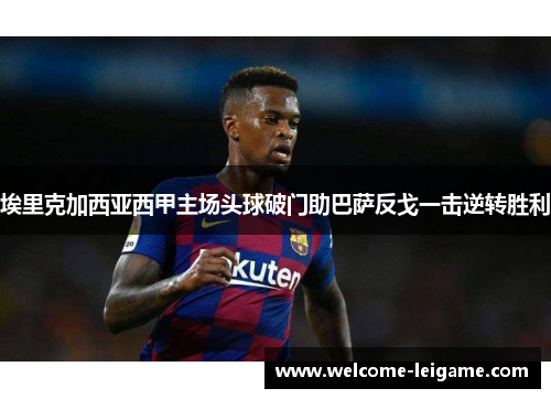 埃里克加西亚西甲主场头球破门助巴萨反戈一击逆转胜利