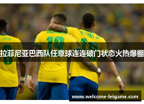 拉菲尼亚巴西队任意球连连破门状态火热爆棚 拉菲尼亚巴西队任意球连连破门状态火热爆棚