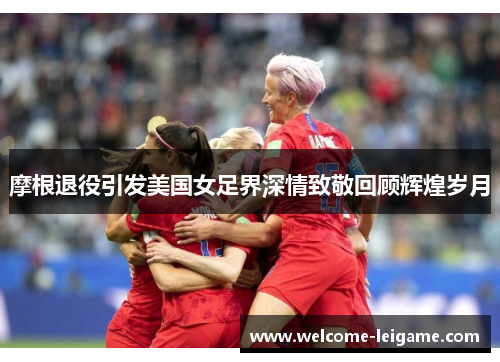 摩根退役引发美国女足界深情致敬回顾辉煌岁月 摩根退役引发美国女足界深情致敬回顾辉煌岁月