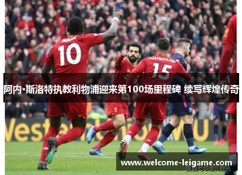 阿内·斯洛特执教利物浦迎来第100场里程碑 续写辉煌传奇