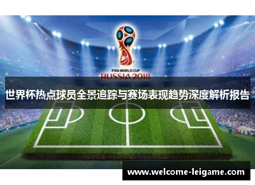 世界杯热点球员全景追踪与赛场表现趋势深度解析报告