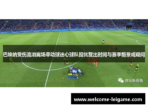 巴埃纳受伤流泪离场牵动球迷心球队担忧复出时间与赛季前景成疑问 巴埃纳受伤流泪离场牵动球迷心球队担忧复出时间与赛季前景成疑问