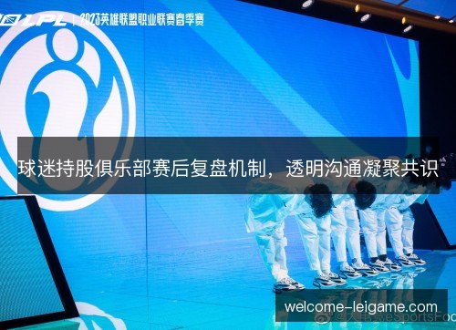 球迷持股俱乐部赛后复盘机制,透明沟通凝聚共识 球迷持股俱乐部赛后复盘机制,透明沟通凝聚共识